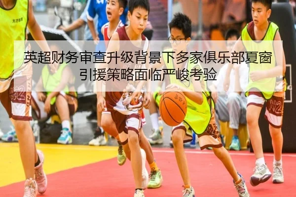 英超财务审查升级背景下多家俱乐部夏窗引援策略面临严峻考验