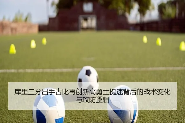库里三分出手占比再创新高勇士提速背后的战术变化与攻防逻辑